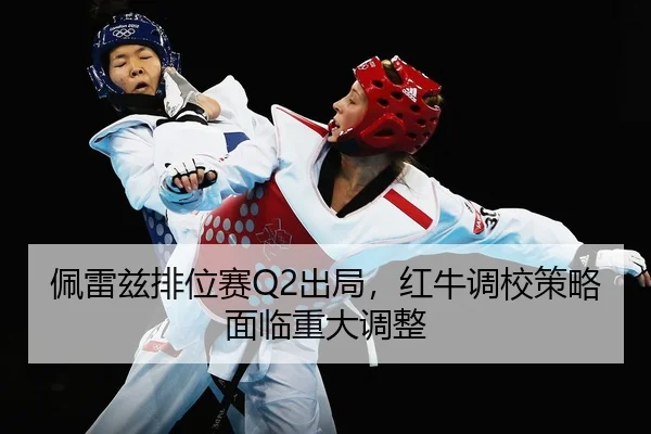 佩雷兹排位赛Q2出局，红牛调校策略面临重大调整